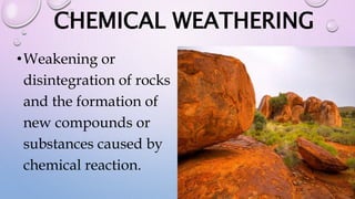 CHEMICAL WEATHERING
•Weakening or
disintegration of rocks
and the formation of
new compounds or
substances caused by
chemical reaction.
 