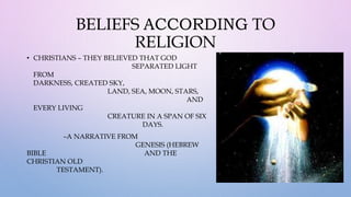 BELIEFS ACCORDING TO
RELIGION
• CHRISTIANS – THEY BELIEVED THAT GOD
SEPARATED LIGHT
FROM
DARKNESS, CREATED SKY,
LAND, SEA, MOON, STARS,
AND
EVERY LIVING
CREATURE IN A SPAN OF SIX
DAYS.
–A NARRATIVE FROM
GENESIS (HEBREW
BIBLE AND THE
CHRISTIAN OLD
TESTAMENT).
 