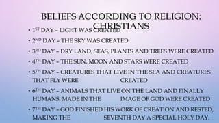 BELIEFS ACCORDING TO RELIGION:
CHRISTIANS
• 1ST DAY – LIGHT WAS CREATED
• 2ND DAY – THE SKY WAS CREATED
• 3RD DAY – DRY LAND, SEAS, PLANTS AND TREES WERE CREATED
• 4TH DAY – THE SUN, MOON AND STARS WERE CREATED
• 5TH DAY – CREATURES THAT LIVE IN THE SEA AND CREATURES
THAT FLY WERE CREATED
• 6TH DAY – ANIMALS THAT LIVE ON THE LAND AND FINALLY
HUMANS, MADE IN THE IMAGE OF GOD WERE CREATED
• 7TH DAY – GOD FINISHED HIS WORK OF CREATION AND RESTED,
MAKING THE SEVENTH DAY A SPECIAL HOLY DAY.
 
