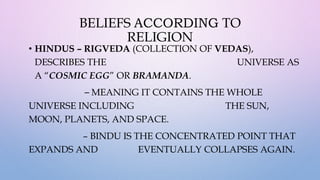 BELIEFS ACCORDING TO
RELIGION
• HINDUS – RIGVEDA (COLLECTION OF VEDAS),
DESCRIBES THE UNIVERSE AS
A “COSMIC EGG” OR BRAMANDA.
– MEANING IT CONTAINS THE WHOLE
UNIVERSE INCLUDING THE SUN,
MOON, PLANETS, AND SPACE.
– BINDU IS THE CONCENTRATED POINT THAT
EXPANDS AND EVENTUALLY COLLAPSES AGAIN.
 