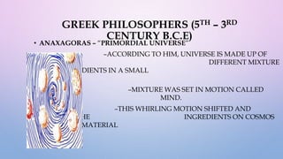 GREEK PHILOSOPHERS (5TH – 3RD
CENTURY B.C.E)
• ANAXAGORAS – “PRIMORDIAL UNIVERSE”
–ACCORDING TO HIM, UNIVERSE IS MADE UP OF
DIFFERENT MIXTURE
OF ALL INGREDIENTS IN A SMALL
FRAGMENT.
–MIXTURE WAS SET IN MOTION CALLED
“NOUS” OR MIND.
–THIS WHIRLING MOTION SHIFTED AND
SEPARATED THE INGREDIENTS ON COSMOS
OF SEPARATE MATERIAL
OBJECTS.
 