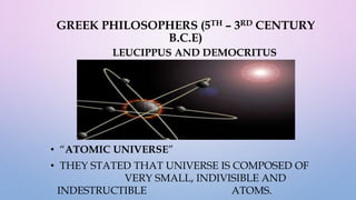 GREEK PHILOSOPHERS (5TH – 3RD CENTURY
B.C.E)
LEUCIPPUS AND DEMOCRITUS
• “ATOMIC UNIVERSE”
• THEY STATED THAT UNIVERSE IS COMPOSED OF
VERY SMALL, INDIVISIBLE AND
INDESTRUCTIBLE ATOMS.
 
