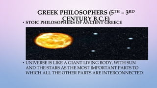 GREEK PHILOSOPHERS (5TH – 3RD
CENTURY B.C.E)
• STOIC PHILOSOPHERS OF ANCIENT GREECE
• UNIVERSE IS LIKE A GIANT LIVING BODY, WITH SUN
AND THE STARS AS THE MOST IMPORTANT PARTS TO
WHICH ALL THE OTHER PARTS ARE INTERCONNECTED.
 