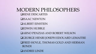 MODERN PHILOSOPHERS
RENE DESCARTES
ISAAC NEWTON
ALBERT EINSTEIN
EDWIN HUBBLE
ARNO PENZIAS AND ROBERT WILSON
GEORGE HENRI JOSEPH EDOUARD LEMAITRE
FRED HOYLE, THOMAS GOLD AND HERMAN
BONDI
ANDREI LINDE
 