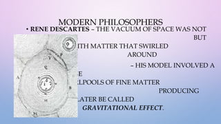MODERN PHILOSOPHERS
• RENE DESCARTES – THE VACUUM OF SPACE WAS NOT
EMPTY AT ALL BUT
WAS FILLED WITH MATTER THAT SWIRLED
AROUND
– HIS MODEL INVOLVED A
SYSTEM OF HUGE
SWIRLING WHIRLPOOLS OF FINE MATTER
PRODUCING
WHAT WOULD LATER BE CALLED
GRAVITATIONAL EFFECT.
 
