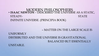 MODERN PHILOSOPHERS
• ISAAC NEWTON – DESCRIBED THE UNIVERSE AS A STATIC,
STEADY- STATE
INFINITE UNIVERSE. (PRINCIPIA BOOK)
– MATTER ON THE LARGE SCALE IS
UNIFORMLY
DISTRIBUTED AND THE UNIVERSE IS GRAVITATIONAL
BALANCED BUT ESSENTIALLY
UNSTABLE.
 