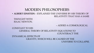 MODERN PHILOSOPHERS
• ALBERT EINSTEIN – EXPLAINED THE UNIVERSE BY HIS THEORY OF
RELATIVITY THAT HAS A SAME
THOUGHT WITH
ISAAC NEWTON.
– ADDED A COSMOLOGICAL
CONSTANT TO HIS
GENERAL THEORY OF RELATIVITY EQUATIONS TO
COUNTERACT THE
DYNAMICAL EFFECTS OF
GRAVITY, WHICH WILL BE CAUSED OF THE
UNIVERSE TO COLLAPSE.
 