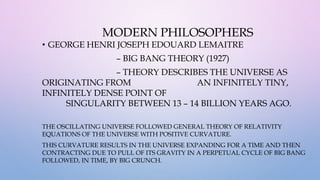 MODERN PHILOSOPHERS
• GEORGE HENRI JOSEPH EDOUARD LEMAITRE
– BIG BANG THEORY (1927)
– THEORY DESCRIBES THE UNIVERSE AS
ORIGINATING FROM AN INFINITELY TINY,
INFINITELY DENSE POINT OF
SINGULARITY BETWEEN 13 – 14 BILLION YEARS AGO.
THE OSCILLATING UNIVERSE FOLLOWED GENERAL THEORY OF RELATIVITY
EQUATIONS OF THE UNIVERSE WITH POSITIVE CURVATURE.
THIS CURVATURE RESULTS IN THE UNIVERSE EXPANDING FOR A TIME AND THEN
CONTRACTING DUE TO PULL OF ITS GRAVITY IN A PERPETUAL CYCLE OF BIG BANG
FOLLOWED, IN TIME, BY BIG CRUNCH.
 