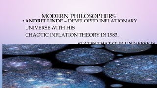 MODERN PHILOSOPHERS
• ANDREI LINDE – DEVELOPED INFLATIONARY
UNIVERSE WITH HIS
CHAOTIC INFLATION THEORY IN 1983.
– STATES THAT OUR UNIVERSE IS
JUST ONE OF MANY
“BUBBLES” THAT GREW AS PART OF A MULTIVERSE.
 