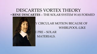 DESCARTES VORTEX THEORY
• RENE DESCARTES – THE SOLAR SYSTEM WAS FORMED
INTO BODIES
WITH A NEARLY CIRCULAR MOTION BECAUSE OF
WHIRLPOOL-LIKE
MOTION IN THE PRE – SOLAR
MATERIALS.
 