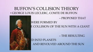 BUFFON’S COLLISION THEORY
• GEORGE LOUIS LECLERC, COMTE DE BUFFON
– PROPOSED THAT
THE PLANETS WERE FORMED BY
THE COLLISION OF THE SUN WITH A GIANT
COMET.
– THE RESULTING
DEBRIS FORMED INTO PLANETS
AND REVOLVED AROUND THE SUN
 