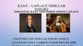 KANT – LAPLACE NEBULAR
THEORY
IMMANUEL KANT AND PIERRE SIMON LAPLACE
– PROPOSED THE NEBULAR THEORY WHICH
SUGGESTED THAT A GREAT CLOUD OF GAS AND
 