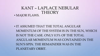 KANT – LAPLACE NEBULAR
THEORY
• MAJOR FLAWS.
• IT ASSUMED THAT THE TOTAL ANGULAR
MOMENTUM OF THE SYSTEM IS IN THE SUN, WHICH
IS NOT THE CASE. ONLY 0.5% OF THE TOTAL
ANGULAR MOMENTUM WAS CONTAINED IN THE
SUN’S SPIN. THE REMAINDER WAS IN THE
PLANETARY ORBIT.
 
