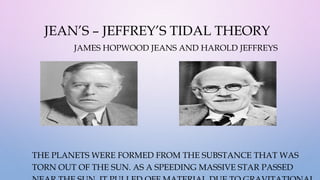 JEAN’S – JEFFREY’S TIDAL THEORY
JAMES HOPWOOD JEANS AND HAROLD JEFFREYS
THE PLANETS WERE FORMED FROM THE SUBSTANCE THAT WAS
TORN OUT OF THE SUN. AS A SPEEDING MASSIVE STAR PASSED
 