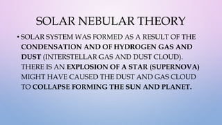 SOLAR NEBULAR THEORY
• SOLAR SYSTEM WAS FORMED AS A RESULT OF THE
CONDENSATION AND OF HYDROGEN GAS AND
DUST (INTERSTELLAR GAS AND DUST CLOUD).
THERE IS AN EXPLOSION OF A STAR (SUPERNOVA)
MIGHT HAVE CAUSED THE DUST AND GAS CLOUD
TO COLLAPSE FORMING THE SUN AND PLANET.
 