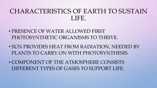 CHARACTERISTICS OF EARTH TO SUSTAIN
LIFE.
• PRESENCE OF WATER ALLOWED FIRST
PHOTOSYNTHETIC ORGANISMS TO THRIVE.
• SUN PROVIDES HEAT FROM RADIATION, NEEDED BY
PLANTS TO CARRY ON WITH PHOTOSYNTHESIS.
• COMPONENT OF THE ATMOSPHERE CONSISTS
DIFFERENT TYPES OF GASES TO SUPPORT LIFE.
 
