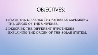 OBJECTIVES:
1.STATE THE DIFFERENT HYPOTHESES EXPLAINING
THE ORIGIN OF THE UNIVERSE.
2.DESCRIBE THE DIFFERENT HYPOTHESES
EXPLAINING THE ORIGIN OF THE SOLAR SYSTEM.
 