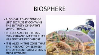 BIOSPHERE
• ALSO CALLED AS “ZONE OF
LIFE” BECAUSE IT CONTAINS
THE ENTIRETY OF EARTH’S
LIVING THINGS.
• INCLUDES ALL LIFE FORMS
EVEN ORGANIC MATTER THAT
HAS NOT YET DECOMPOSE.
• IT IS ALSO IN THIS ZONE THAT
THE INTERACTION BETWEEN
THE DIFFERENT SUBSYSTEMS IS
MOST DYNAMIC.
 