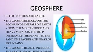GEOSPHERE
• REFERS TO THE SOLID EARTH.
• THE GEOSPHERE INCLUDES THE
ROCKS AND MINERALS ON EARTH
– FROM THE MOLTEN ROCK AND
HEAVY METALS IN THE DEEP
INTERIOR OF THE PLANET TO THE
SAND ON BEACHES AND PEAKS OF
MOUNTAINS.
• THE GEOSPHERE ALSO INCLUDES
 