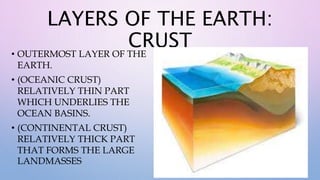 LAYERS OF THE EARTH:
CRUST
• OUTERMOST LAYER OF THE
EARTH.
• (OCEANIC CRUST)
RELATIVELY THIN PART
WHICH UNDERLIES THE
OCEAN BASINS.
• (CONTINENTAL CRUST)
RELATIVELY THICK PART
THAT FORMS THE LARGE
LANDMASSES
 