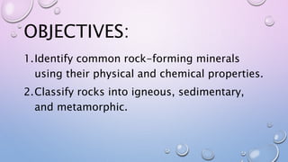 OBJECTIVES:
1.Identify common rock-forming minerals
using their physical and chemical properties.
2.Classify rocks into igneous, sedimentary,
and metamorphic.
 
