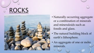ROCKS
• Naturally occurring aggregate
or a combination of minerals
and mineraloids such as
fossils and glass.
• The natural building block of
earth’s lithosphere.
• An aggregate of one or more
minerals.
 