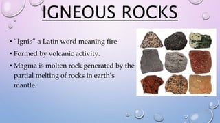 IGNEOUS ROCKS
• “Ignis” a Latin word meaning fire
• Formed by volcanic activity.
• Magma is molten rock generated by the
partial melting of rocks in earth’s
mantle.
 