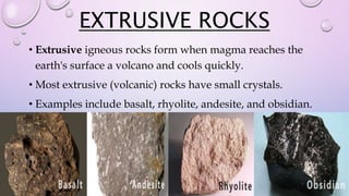 EXTRUSIVE ROCKS
• Extrusive igneous rocks form when magma reaches the
earth's surface a volcano and cools quickly.
• Most extrusive (volcanic) rocks have small crystals.
• Examples include basalt, rhyolite, andesite, and obsidian.
 