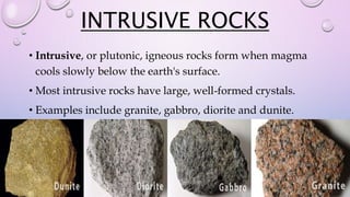 INTRUSIVE ROCKS
• Intrusive, or plutonic, igneous rocks form when magma
cools slowly below the earth's surface.
• Most intrusive rocks have large, well-formed crystals.
• Examples include granite, gabbro, diorite and dunite.
 