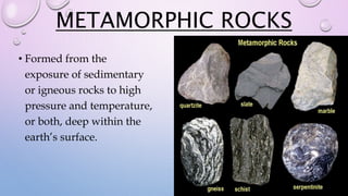 METAMORPHIC ROCKS
• Formed from the
exposure of sedimentary
or igneous rocks to high
pressure and temperature,
or both, deep within the
earth’s surface.
 