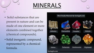 MINERALS
• Solid substances that are
present in nature and can be
made of one element or more
elements combined together
(chemical compounds).
• Solid inorganic compound,
represented by a chemical
formula.
 