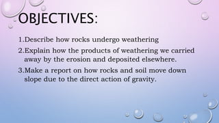 OBJECTIVES:
1.Describe how rocks undergo weathering
2.Explain how the products of weathering we carried
away by the erosion and deposited elsewhere.
3.Make a report on how rocks and soil move down
slope due to the direct action of gravity.
 