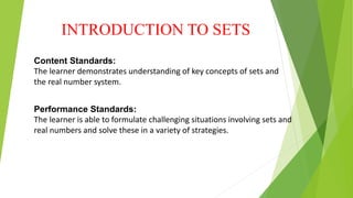 INTRODUCTION TO SETS
Content Standards:
The learner demonstrates understanding of key concepts of sets and
the real number system.
Performance Standards:
The learner is able to formulate challenging situations involving sets and
real numbers and solve these in a variety of strategies.
 