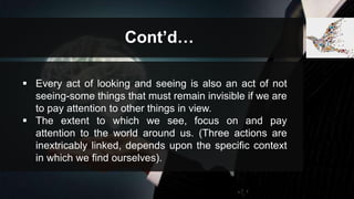 Cont’d…
 Every act of looking and seeing is also an act of not
seeing-some things that must remain invisible if we are
to pay attention to other things in view.
 The extent to which we see, focus on and pay
attention to the world around us. (Three actions are
inextricably linked, depends upon the specific context
in which we find ourselves).
 