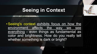 Seeing in Context
•Seeing's context exhibits focus on how the
environment affects the way we see
everything - even things as fundamental as
color and brightness. How do you really tell
whether something is dark or bright?
 