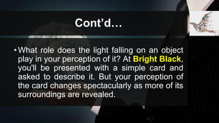Cont’d…
•What role does the light falling on an object
play in your perception of it? At Bright Black,
you'll be presented with a simple card and
asked to describe it. But your perception of
the card changes spectacularly as more of its
surroundings are revealed.
 
