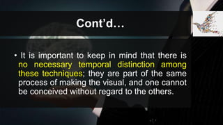Cont’d…
• It is important to keep in mind that there is
no necessary temporal distinction among
these techniques; they are part of the same
process of making the visual, and one cannot
be conceived without regard to the others.
 