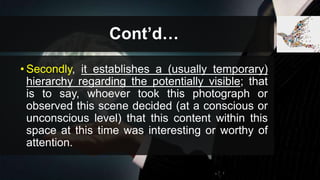 Cont’d…
• Secondly, it establishes a (usually temporary)
hierarchy regarding the potentially visible; that
is to say, whoever took this photograph or
observed this scene decided (at a conscious or
unconscious level) that this content within this
space at this time was interesting or worthy of
attention.
 