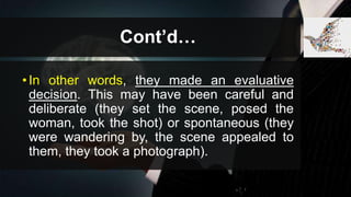 Cont’d…
•In other words, they made an evaluative
decision. This may have been careful and
deliberate (they set the scene, posed the
woman, took the shot) or spontaneous (they
were wandering by, the scene appealed to
them, they took a photograph).
 