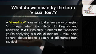 What do we mean by the term
‘visual text’?
A 'visual text' is usually just a fancy way of saying
'an image' when it's related to English and
analyzing texts. Basically, it means that whatever
you’re analyzing is a visual medium – think book
covers, picture books, posters or still frames from
movies!
 