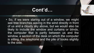 Cont’d…
• So, if we were staring out of a window, we might
see tree branches waving in the wind directly in front
of us and a cloudy sky above, but we would also be
likely to include the window and curtains or blinds,
the computer that is partly between us and the
window, a section of the desk on which the computer
is sitting, the telephone and the pile of books slightly
to the side.
 