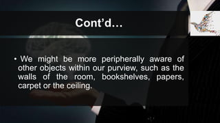 Cont’d…
• We might be more peripherally aware of
other objects within our purview, such as the
walls of the room, bookshelves, papers,
carpet or the ceiling.
 