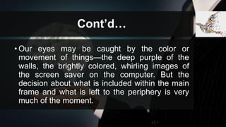Cont’d…
• Our eyes may be caught by the color or
movement of things—the deep purple of the
walls, the brightly colored, whirling images of
the screen saver on the computer. But the
decision about what is included within the main
frame and what is left to the periphery is very
much of the moment.
 