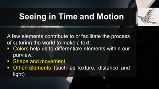 Seeing in Time and Motion
A few elements contribute to or facilitate the process
of suturing the world to make a text:
 Colors help us to differentiate elements within our
purview.
 Shape and movement
 Other elements (such as texture, distance and
light)
 