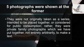 5 photographs were shown at the
former
•They were not originally taken as a series,
intended to be placed together, or considered
for public consumption; rather, they were
private family photographs which we have
put together, not entirely arbitrarily, to make a
text.
 