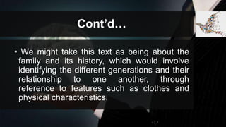 Cont’d…
• We might take this text as being about the
family and its history, which would involve
identifying the different generations and their
relationship to one another, through
reference to features such as clothes and
physical characteristics.
 