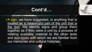 Cont’d…
• A sign, we have suggested, is anything that is
treated as a meaningful part of the unit that is
the text. We identify signs and group them
together as if they were a unit by a process of
relating available material to the other texts
and text-types with which we are familiar from
our memories and cultural histories.
 