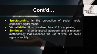 Cont’d…
 Spectatorship. Is the production of social media,
especially digital media.
 Visual Matter. It is considered beautiful or appealing.
 Semiotics. It is an analytical approach and a research
methodology that examines the use of what we called
signs in society.
 