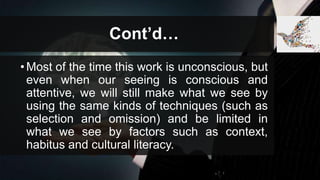 Cont’d…
•Most of the time this work is unconscious, but
even when our seeing is conscious and
attentive, we will still make what we see by
using the same kinds of techniques (such as
selection and omission) and be limited in
what we see by factors such as context,
habitus and cultural literacy.
 