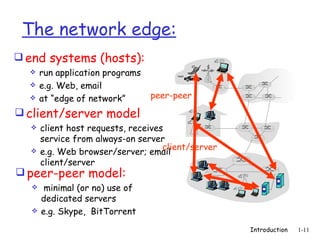 The network edge:
 end systems (hosts):
     run application programs
     e.g. Web, email
     at “edge of network”       peer-peer

 client/server model
     client host requests, receives
      service from always-on server
                                    client/server
     e.g. Web browser/server; email
      client/server
 peer-peer model:
      minimal (or no) use of
      dedicated servers
     e.g. Skype, BitTorrent
                                                    Introduction   1-11
 